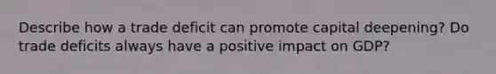 Describe how a trade deficit can promote capital deepening? Do trade deficits always have a positive impact on GDP?