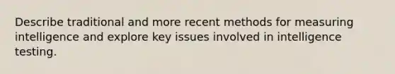Describe traditional and more recent methods for measuring intelligence and explore key issues involved in intelligence testing.