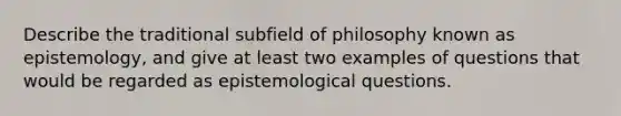 Describe the traditional subfield of philosophy known as epistemology, and give at least two examples of questions that would be regarded as epistemological questions.