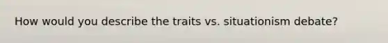 How would you describe the traits vs. situationism debate?