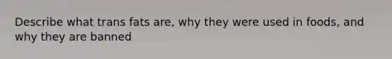 Describe what trans fats are, why they were used in foods, and why they are banned