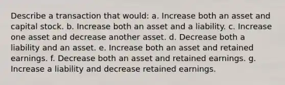 Describe a transaction that would: a. Increase both an asset and capital stock. b. Increase both an asset and a liability. c. Increase one asset and decrease another asset. d. Decrease both a liability and an asset. e. Increase both an asset and retained earnings. f. Decrease both an asset and retained earnings. g. Increase a liability and decrease retained earnings.