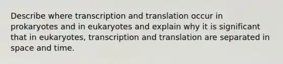 Describe where <a href='https://www.questionai.com/knowledge/kWsjwWywkN-transcription-and-translation' class='anchor-knowledge'>transcription and translation</a> occur in prokaryotes and in eukaryotes and explain why it is significant that in eukaryotes, transcription and translation are separated in space and time.