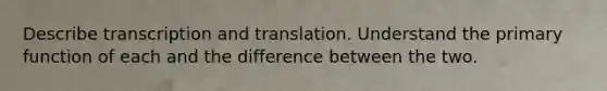 Describe transcription and translation. Understand the primary function of each and the difference between the two.