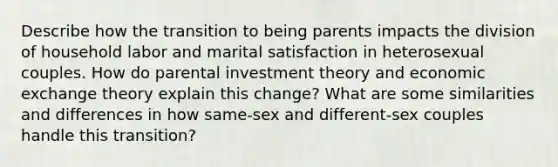 Describe how the transition to being parents impacts the division of household labor and marital satisfaction in heterosexual couples. How do parental investment theory and economic exchange theory explain this change? What are some similarities and differences in how same-sex and different-sex couples handle this transition?