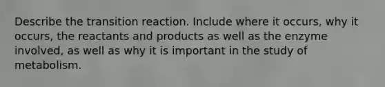 Describe the transition reaction. Include where it occurs, why it occurs, the reactants and products as well as the enzyme involved, as well as why it is important in the study of metabolism.