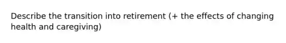 Describe the transition into retirement (+ the effects of changing health and caregiving)