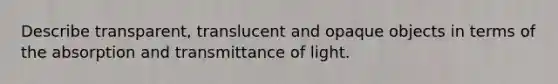 Describe transparent, translucent and opaque objects in terms of the absorption and transmittance of light.