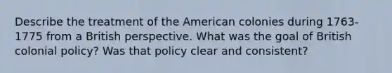 Describe the treatment of the American colonies during 1763-1775 from a British perspective. What was the goal of British colonial policy? Was that policy clear and consistent?