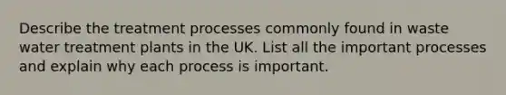 Describe the treatment processes commonly found in waste water treatment plants in the UK. List all the important processes and explain why each process is important.