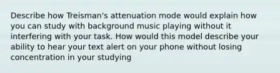 Describe how Treisman's attenuation mode would explain how you can study with background music playing without it interfering with your task. How would this model describe your ability to hear your text alert on your phone without losing concentration in your studying