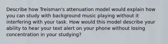 Describe how Treisman's attenuation model would explain how you can study with background music playing without it interfering with your task. How would this model describe your ability to hear your text alert on your phone without losing concentration in your studying?