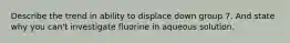 Describe the trend in ability to displace down group 7. And state why you can't investigate fluorine in aqueous solution.