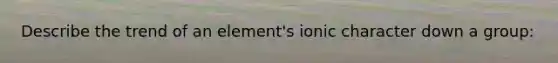 Describe the trend of an element's ionic character down a group: