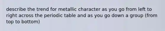 describe the trend for metallic character as you go from left to right across <a href='https://www.questionai.com/knowledge/kIrBULvFQz-the-periodic-table' class='anchor-knowledge'>the periodic table</a> and as you go down a group (from top to bottom)