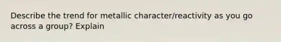 Describe the trend for metallic character/reactivity as you go across a group? Explain