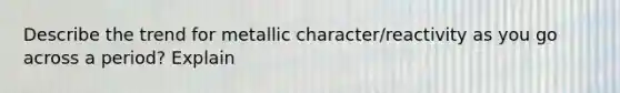 Describe the trend for metallic character/reactivity as you go across a period? Explain