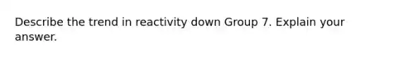 Describe the trend in reactivity down Group 7. Explain your answer.