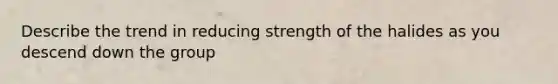 Describe the trend in reducing strength of the halides as you descend down the group