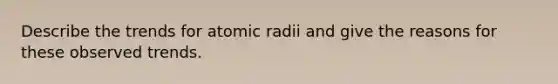 Describe the trends for atomic radii and give the reasons for these observed trends.