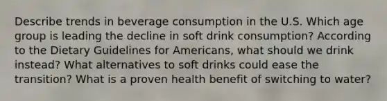 Describe trends in beverage consumption in the U.S. Which age group is leading the decline in soft drink consumption? According to the Dietary Guidelines for Americans, what should we drink instead? What alternatives to soft drinks could ease the transition? What is a proven health benefit of switching to water?