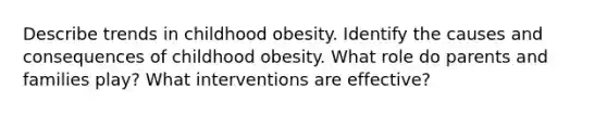 Describe trends in childhood obesity. Identify the causes and consequences of childhood obesity. What role do parents and families play? What interventions are effective?