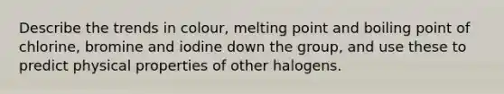 Describe the trends in colour, melting point and boiling point of chlorine, bromine and iodine down the group, and use these to predict physical properties of other halogens.