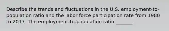 Describe the trends and fluctuations in the U.S.​ employment-to-population ratio and the labor force participation rate from 1980 to 2017. The​ employment-to-population ratio​ _______.