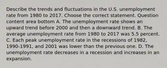 Describe the trends and fluctuations in the U.S. unemployment rate from 1980 to 2017. Choose the correct statement. Question content area bottom A. The unemployment rate shows an upward trend before 2000 and then a downward trend. B. The average unemployment rate from 1980 to 2017 was 5.5 percent. C. Each peak unemployment rate in the recessions of​ 1982, 1990-1991, and 2001 was lower than the previous one. D. The unemployment rate decreases in a recession and increases in an expansion.