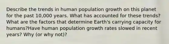 Describe the trends in human population growth on this planet for the past 10,000 years. What has accounted for these trends? What are the factors that determine Earth's carrying capacity for humans?Have human population growth rates slowed in recent years? Why (or why not)?