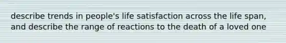 describe trends in people's life satisfaction across the life span, and describe the range of reactions to the death of a loved one