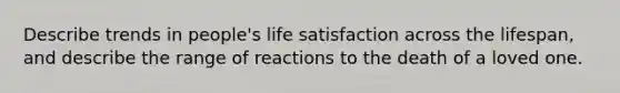 Describe trends in people's life satisfaction across the lifespan, and describe the range of reactions to the death of a loved one.