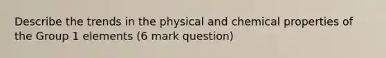 Describe the trends in the physical and chemical properties of the Group 1 elements (6 mark question)