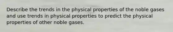 Describe the trends in the physical properties of the noble gases and use trends in physical properties to predict the physical properties of other noble gases.