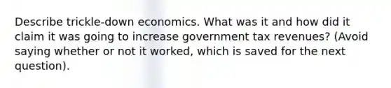 Describe trickle-down economics. What was it and how did it claim it was going to increase government tax revenues? (Avoid saying whether or not it worked, which is saved for the next question).