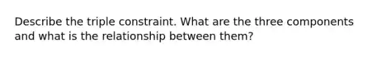 Describe the triple constraint. What are the three components and what is the relationship between them?