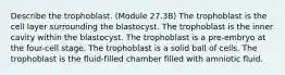 Describe the trophoblast. (Module 27.3B) The trophoblast is the cell layer surrounding the blastocyst. The trophoblast is the inner cavity within the blastocyst. The trophoblast is a pre-embryo at the four-cell stage. The trophoblast is a solid ball of cells. The trophoblast is the fluid-filled chamber filled with amniotic fluid.