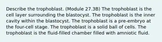 Describe the trophoblast. (Module 27.3B) The trophoblast is the cell layer surrounding the blastocyst. The trophoblast is the inner cavity within the blastocyst. The trophoblast is a pre-embryo at the four-cell stage. The trophoblast is a solid ball of cells. The trophoblast is the fluid-filled chamber filled with amniotic fluid.