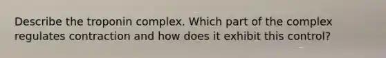 Describe the troponin complex. Which part of the complex regulates contraction and how does it exhibit this control?