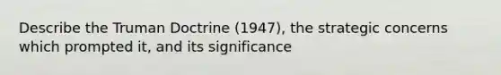 Describe the Truman Doctrine (1947), the strategic concerns which prompted it, and its significance