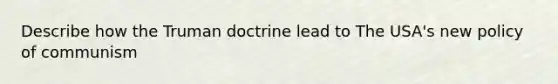 Describe how the Truman doctrine lead to The USA's new policy of communism