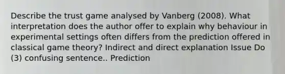 Describe the trust game analysed by Vanberg (2008). What interpretation does the author offer to explain why behaviour in experimental settings often differs from the prediction offered in classical game theory? Indirect and direct explanation Issue Do (3) confusing sentence.. Prediction