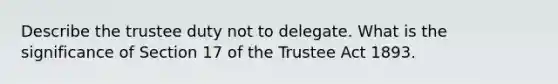 Describe the trustee duty not to delegate. What is the significance of Section 17 of the Trustee Act 1893.