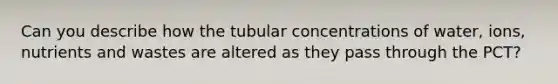 Can you describe how the tubular concentrations of water, ions, nutrients and wastes are altered as they pass through the PCT?