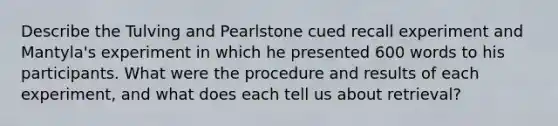 Describe the Tulving and Pearlstone cued recall experiment and Mantyla's experiment in which he presented 600 words to his participants. What were the procedure and results of each experiment, and what does each tell us about retrieval?