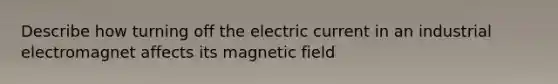 Describe how turning off the electric current in an industrial electromagnet affects its magnetic field