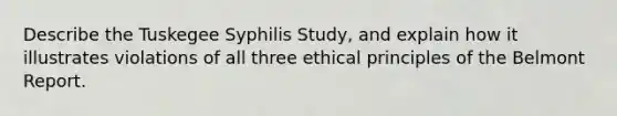 Describe the Tuskegee Syphilis Study, and explain how it illustrates violations of all three ethical principles of the Belmont Report.