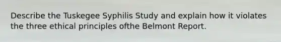 Describe the Tuskegee Syphilis Study and explain how it violates the three ethical principles ofthe Belmont Report.