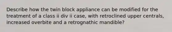 Describe how the twin block appliance can be modified for the treatment of a class ii div ii case, with retroclined upper centrals, increased overbite and a retrognathic mandible?