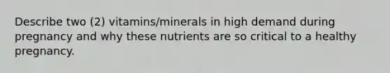 Describe two (2) vitamins/minerals in high demand during pregnancy and why these nutrients are so critical to a healthy pregnancy.